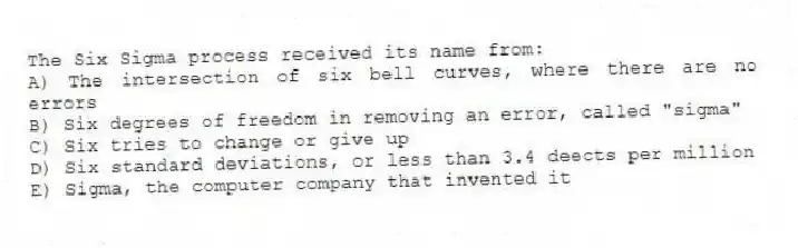 The Six Sigma process received its name from:
A) The intersection of six bell curves, where there are no errors
B) Six degrees of freedom in removing an error, called "sigma"
C) Six tries to change or give up
D) Six standard deviations, or less than 3.4 deects per million
E) Sigma, the computer company that invented it