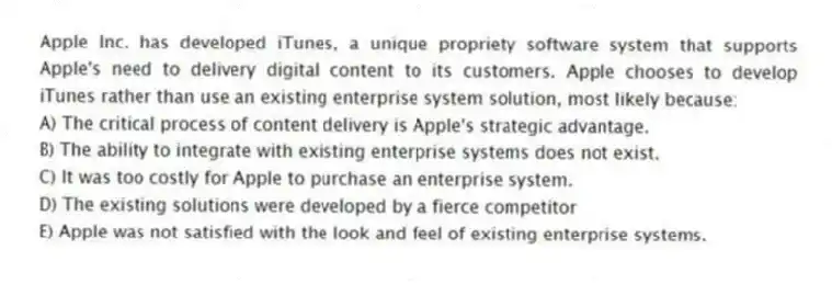 Apple Inc. has developed iTunes, a unique propriety software system that supports Apple's need to delivery digital content to its customers. Apple chooses to develop iTunes rather than use an existing enterprise system solution, most likely because:
A) The critical process of content delivery is Apple's strategic advantage.
B) The ability to integrate with existing enterprise systems does not exist.
C) It was too costly for Apple to purchase an enterprise system.
D) The existing solutions were developed by a fierce competitor
E) Apple was not satisfied with the look and feel of existing enterprise systems.