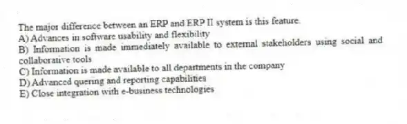 The major difference between an ERP and ERP II system is this feature.
A) Advances in software usability and flexibility
B) Information is made immediately available to external stakeholders using social and collaborative tools
C) Information is made available to all departments in the company
D) Advanced quering and reporting capabilities
E) Close integration with e-business technologies