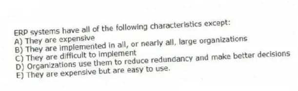 ERP systems have all of the following characteristics except:
A) They are expensive
B) They are implemented in all, or nearly all, large organizations
C) They are difficult to implement
D) Organizations use them to reduce redundancy and make better decisions
E) They are expensive but are easy to use.