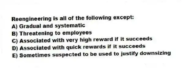 Reengineering is all of the following except:
A) Gradual and systematic
B) Threatening to employees
C) Associated with very high reward if it succeeds
D) Associated with quick rewards if it succeeds
E) Sometimes suspected to be used to justify downsizing