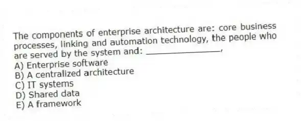 The components of enterprise architecture are: core business processes, linking and automation technology, the people who are served by the system and: ______________,
A) Enterprise software
B) A centralized architecture
C) IT systems
D) Shared data
E) A framework