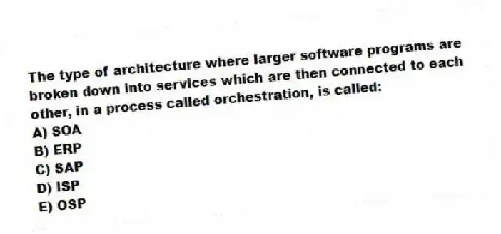The type of architecture where larger software programs are broken down into services which are then connected to each other, in a process called orchestration, is called:
A) SOA
B) ERP
C) SAP
D) ISP
E) OSP