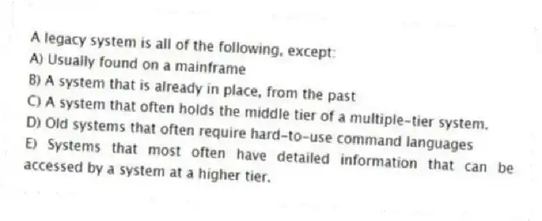 A legacy system is all of the following, except:
A) Usually found on a mainframe
B) A system that is already in place, from the past
C) A system that often holds the middle tier of a multiple-tier system.
D) Old systems that often require hard-to-use command languages
E) Systems that most often have detailed information that can be accessed by a system at a higher tier.