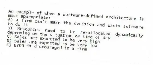 An example of when a software-defined architecture is most appropriate:
A) A firm can't make the decision and wants software to do it
B) Resources need to be re-allocated dynamically depending on the situation or time of day
C) Sales are expected to be very high
D) Sales are expected to be very low
E) BYOD is discouraged in a firm
