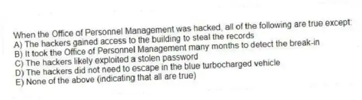 When the Office of Personnel Management was hacked, all of the following are true except:
A) The hackers gained access to the building to steal the records
B) It took the Office of Personnel Management many months to detect the break-in
C) The hackers likely exploited a stolen password
D) The hackers did not need to escape in the blue turbocharged vehicle
E) None of the above (indicating that all are true)