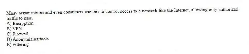 Many organizations and even consumers use this to control access to a network like the Internet, allowing only authorized traffic to pass.
A) Encryption
B) VPN
C) Firewall
D) Anonymizing tools
E) Filtering