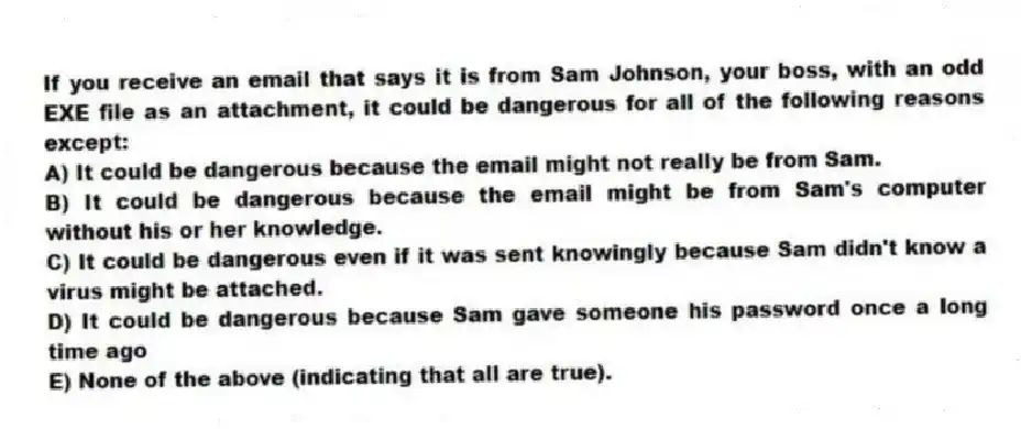 If you receive an email that says it is from Sam Johnson, your boss, with an odd EXE file as an attachment, it could be dangerous for all of the following reasons except:
A) It could be dangerous because the email might not really be from Sam.
B) It could be dangerous because the email might be from Sam's computer without his or her knowledge.
C) It could be dangerous even if it was sent knowingly because Sam didn't know a virus might be attached.
D) It could be dangerous because Sam gave someone his password once a long time ago
E) None of the above (indicating that all are true).