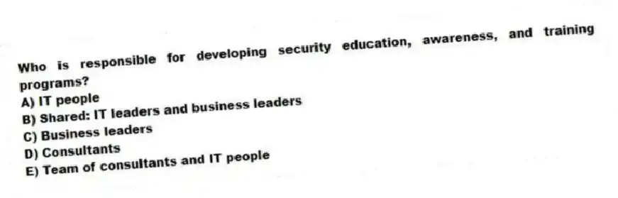 Who is responsible for developing security education, awareness, and training programs?
A) IT people
B) Shared: IT leaders and business leaders
C) Business leaders
D) Consultants
E) Team of consultants and IT people