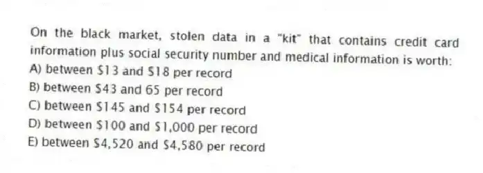 On the black market, stolen data in a "kit" that contains credit card information plus social security number and medical information is worth:
A) between $13 and $18 per record
B) between $43 and 65 per record
C) between $145 and $154 per record
D) between $100 and $1,000 per record
E) between $4,520 and $4,580 per record