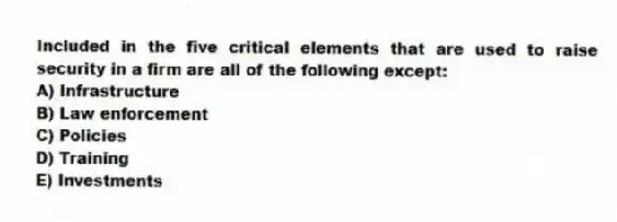 Included in the five critical elements that are used to raise security in a firm are all of the following except:
A) Infrastructure
B) Law enforcement
C) Policies
D) Training
E) Investments