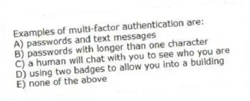 Examples of multi-factor authentication are:
A) passwords and text messages
B) passwords with longer than one character
C) a human will chat with you to see who you are
D) using two badges to allow you into a building
E) none of the above