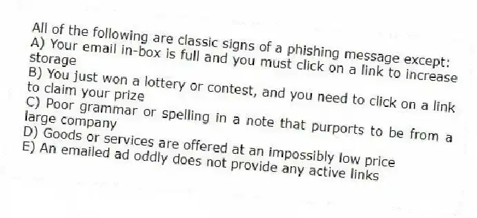 All of the following are classic signs of a phishing message except:
A) Your email in-box is full and you must click on a link to increase storage
B) You just won a lottery or contest, and you need to click on a link to claim your prize
C) Poor grammar or spelling in a note that purports to be from a large company
D) Goods or services are offered at an impossibly low price
E) An emailed ad oddly does not provide any active links