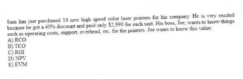 Sam has just purchased 10 new high speed color laser printers for his company. He is very excited because he got a 40% discount and paid only $2,990 for each unit. His boss, Joe, wants to know things such as operating costs, support, overhead, etc. for the printers. Joe wants to know this value:
A) RCO
B) TCO
C) ROI
D) NPV
E) EVM