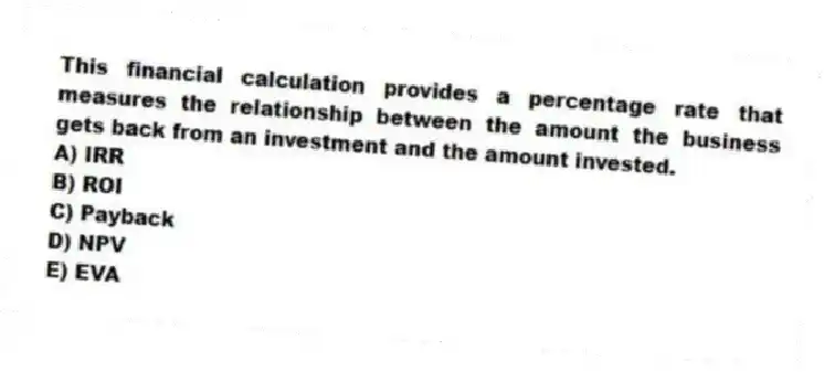 This financial calculation provides a percentage rate that measures the relationship between the amount the business gets back from an investment and the amount invested.
A) IRR
B) ROI
C) Payback
D) NPV
E) EVA