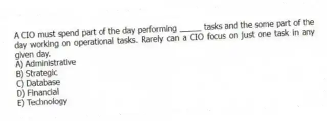 A CIO must spend part of the day performing _____ tasks and the some part of the day working on operational tasks. Rarely can a CIO focus on just one task in any given day.
A) Administrative
B) Strategic
C) Database
D) Financial
E) Technology
