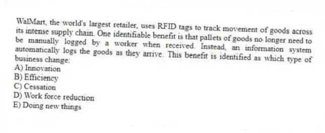 WalMart, the world's largest retailer, uses RFID tags to track movement of goods across its intense supply chain. One identifiable benefit is that pallets of goods no longer need to be manually logged by a worker when received. Instead, an information system automatically logs the goods as they arrive. This benefit is identified as which type of business change:
A) Innovation
B) Efficiency
C) Cessation
D) Work force reduction
E) Doing new things