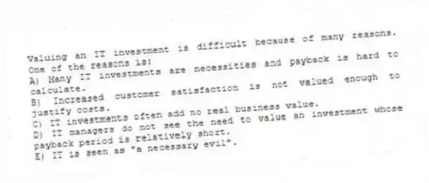 Valuing an IT investment is difficult because of many reasons. One of the reasons is:
A) Many IT investments are necessities and payback is hard to calculate.
B) Increased customer satisfaction is not valued enough to justify costs.
C) IT investments often add no real business value.
D) IT managers do not see the need to value an investment whose payback period is relatively short.
E) IT is seen as "a necessary evil".