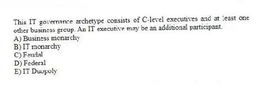 This IT governance archetype consists of C-level executives and at least one other business group. An IT executive may be an additional participant.
A) Business monarchy
B) IT monarchy
C) Feudal
D) Federal
E) IT Duopoly
