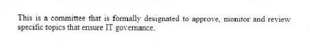 This is a committee that is formally designated to approve, monitor and review specific topics that ensure IT governance.