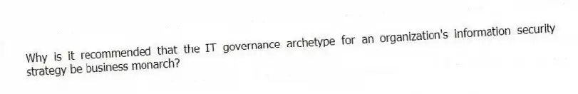 Why is it recommended that the IT governance archetype for an organization's information security strategy be business monarch?