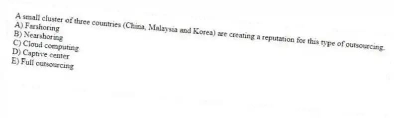 A small cluster of three countries (China, Malaysia and Korea) are creating a reputation for this type of outsourcing.
A) Farshoring
B) Nearshoring
C) Cloud computing
D) Captive center
E) Full outsourcing