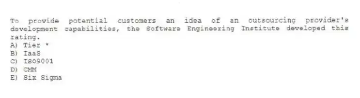 To provide potential customers an idea of an outsourcing provider's development capabilities, the Software Engineering Institute developed this rating.
A) Tier *
B) IaaS
C) ISO9001
D) CMM
E) Six Sigma