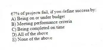 67% of projects fail, if you define success by:
A) Being on or under budget
B) Meeting performance criteria
C) Being completed on time
D) All of the above
E) None of the above