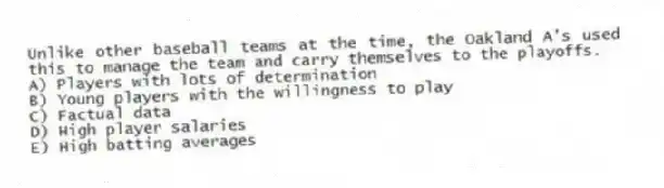 Unlike other baseball teams at the time, the Oakland A's used this to manage the team and carry themselves to the playoffs.
A) Players with lots of determination
B) Young players with the willingness to play
C) Factual data
D) High player salaries
E) High batting averages