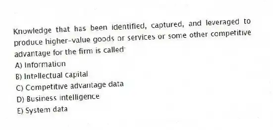 Knowledge that has been identified, captured, and leveraged to produce higher-value goods or services or some other competitive advantage for the firm is called:
A) Information
B) Intellectual capital
C) Competitive advantage data
D) Business intelligence
E) System data