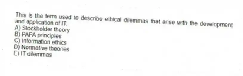 This is the term used to describe ethical dilemmas that arise with the development and application of IT.
A) Stockholder theory
B) PAPA principles
C) Information ethics
D) Normative theories
E) IT dilemmas