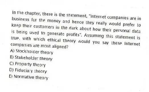 In the chapter, there is the statement, "Internet companies are in business for the money and hence they really would prefer to keep their customers in the dark about how their personal data is being used to generate profits". Assuming this statement is true, with which ethical theory would you say these Internet companies are most aligned?
A) Stockholder theory
B) Stakeholder theory
C) Property theory
D) Fiduciary theory
E) Normative theory
