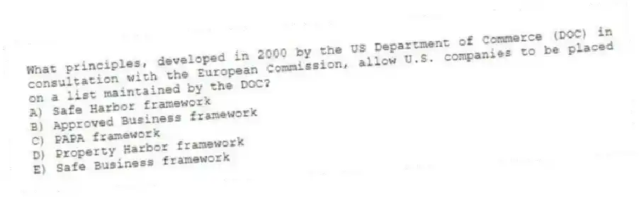 What principles, developed in 2000 by the US Department of Commerce (DOC) in consultation with the European Commission, allow U.S. companies to be placed on a list maintained by the DOC?
A) Safe Harbor framework
B) Approved Business framework
C) PAPA framework
D) Property Harbor framework
E) Safe Business framework