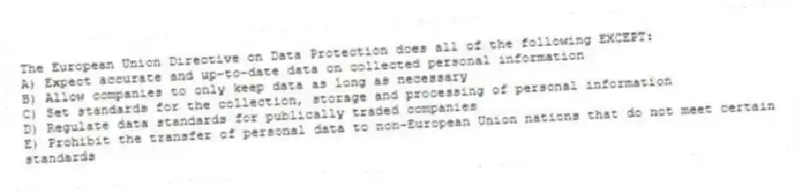 The European Union Directive on Data Protection does all of the following EXCEPT:
A) Expect accurate and up-to-date data on collected personal information
B) Allow companies to only keep data as long as necessary
C) Set standards for the collection, storage and processing of personal information
D) Regulate data standards for publically traded companies
E) Prohibit the transfer of personal data to non-European Union nations that do not meet certain standards