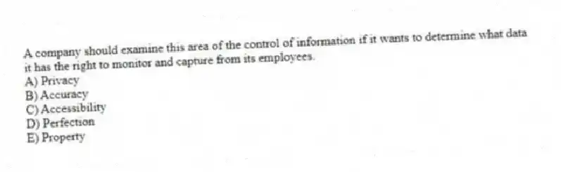 A company should examine this area of the control of information if it wants to determine what data it has the right to monitor and capture from its employees.
A) Privacy
B) Accuracy
C) Accessibility
D) Perfection
E) Property
