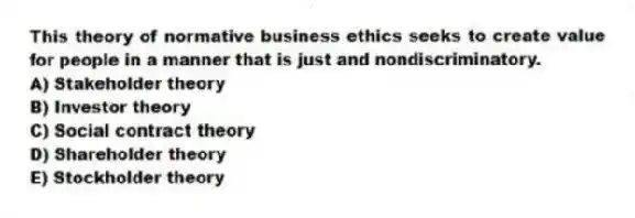 This theory of normative business ethics seeks to create value for people in a manner that is just and nondiscriminatory.
A) Stakeholder theory
B) Investor theory
C) Social contract theory
D) Shareholder theory
E) Stockholder theory