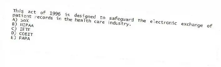 This act of 1996 is designed to safeguard the electronic exchange of patient records in the health care industry.
A) SoX
B) HIPAA
C) IETF
D) COBIT
E) PAPA