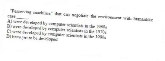 "Perceiving machines" that can negotiate the environment with humanlike ease _____.
A) were developed by computer scientists in the 1960s
B) were developed by computer scientists in the 1970s
C) were developed by computer scientists in the 1990s
D) have yet to be developed