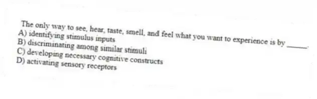 The only way to see, hear, taste, smell, and feel what you want to experience is by _____.
A) identifying stimulus inputs
B) discriminating among similar stimuli
C) developing necessary cognitive constructs
D) activating sensory receptors