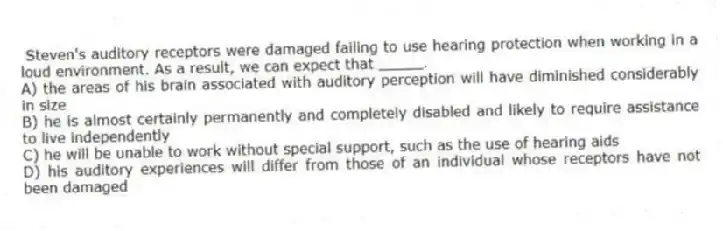 Steven's auditory receptors were damaged failing to use hearing protection when working in a loud environment. As a result, we can expect that _____.
A) the areas of his brain associated with auditory perception will have diminished considerably in size
B) he is almost certainly permanently and completely disabled and likely to require assistance to live independently
C) he will be unable to work without special support, such as the use of hearing aids
D) his auditory experiences will differ from those of an individual whose receptors have not been damaged
