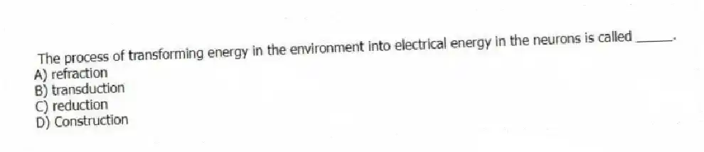 The process of transforming energy in the environment into electrical energy in the neurons is called _____.
A) refraction
B) transduction
C) reduction
D) Construction