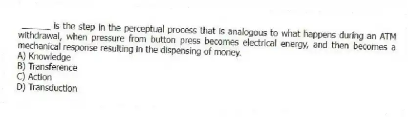 ______ is the step in the perceptual process that is analogous to what happens during an ATM withdrawal, when pressure from button press becomes electrical energy, and then becomes a mechanical response resulting in the dispensing of money.
A) Knowledge
B) Transference
C) Action
D) Transduction