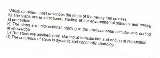 Which statement best describes the steps of the perceptual process
A) The steps are unidirectional, starting at the environmental stimulus and ending at perception.
B) The steps are unidirectional, starting at the environmental stimulus and ending at knowledge.
C) The steps are unidirectional, starting at transduction and ending at recognition.
D) The sequence of steps is dynamic and constantly changing.