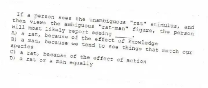 If a person sees the unambiguous "rat" stimulus, and then views the ambiguous "rat-man" figure, the person will most likely report seeing _____.
A) a rat, because of the effect of knowledge
B) a man, because we tend to see things that match our species
C) a rat, because of the effect of action
D) a rat or a man equally