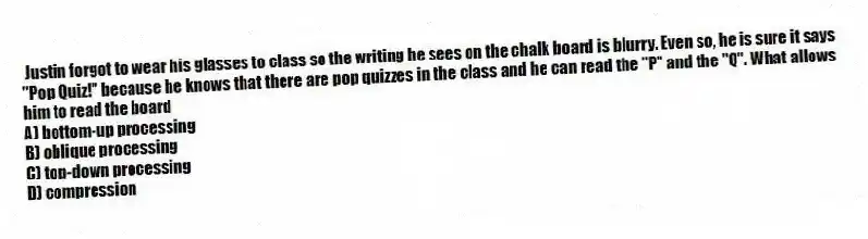 Justin forgot to wear his glasses to class so the writing he sees on the chalk board is blurry. Even so, he is sure it says "Pop Quiz!" because he knows that there are pop quizzes in the class and he can read the "P" and the "Q". What allows him to read the board
A) bottom-up processing
B) oblique processing
C) top-down processing
D) compression