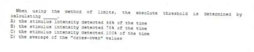 When using the method of limits, the absolute threshold is determined by calculating _____.
A) the stimulus intensity detected 66% of the time
B) the stimulus intensity detected 75% of the time
C) the stimulus intensity detected 100% of the time
D) the average of the "cross-over" values
