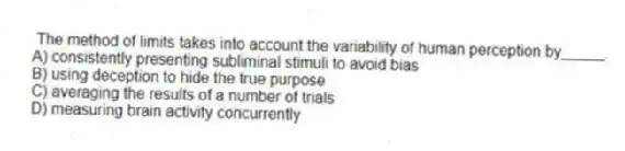 The method of limits takes into account the variability of human perception by_____.
A) consistently presenting subliminal stimuli to avoid bias
B) using deception to hide the true purpose
C) averaging the results of a number of trials
D) measuring brain activity concurrently