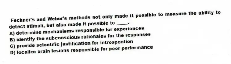 Fechner's and Weber's methods not only made it possible to measure the ability to detect stimuli, but also made it possible to _____.
A) determine mechanisms responsible for experiences
B) identify the subconscious rationales for the responses
C) provide scientific justification for introspection
D) localize brain lesions responsible for poor performance