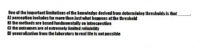 One of the important limitations of the knowledge derived from determining thresholds is that _____.
A) perception includes far more than just what happens at the threshold
B) the methods are based fundamentally on introspection
C) the outcomes are of extremely limited reliability
D) generalization from the laboratory to real life is not possible