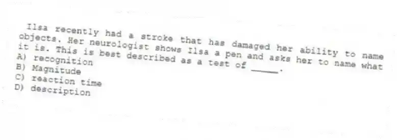 Ilsa recently had a stroke that has damaged her ability to name objects. Her neurologist shows Ilsa a pen and asks her to name what it is. This is best described as a test of _____.
A) recognition
B) Magnitude
C) reaction time
D) description